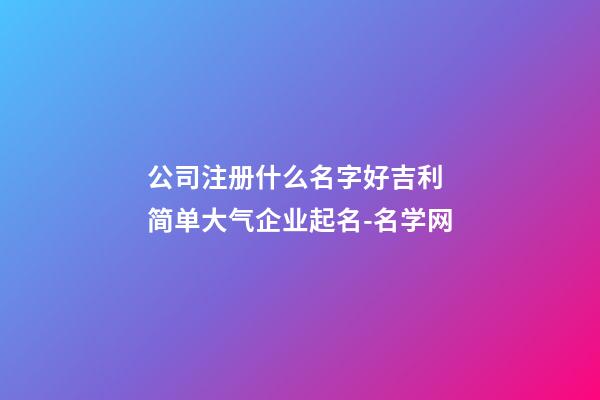 公司注册什么名字好吉利 简单大气企业起名-名学网-第1张-公司起名-玄机派